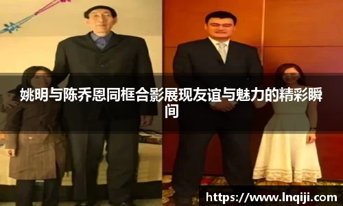 姚明与陈乔恩同框合影展现友谊与魅力的精彩瞬间